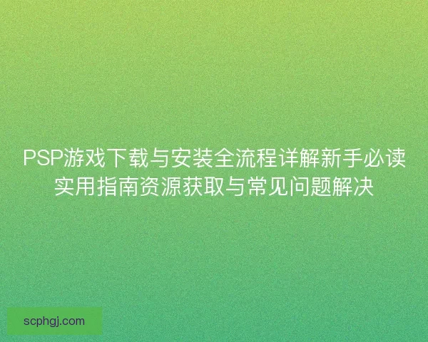 PSP游戏下载与安装全流程详解新手必读实用指南资源获取与常见问题解决 PSP游戏下载与安装全流程详解新手必读实用指南资源获取与常见问题解决