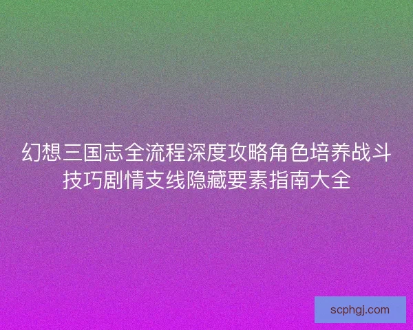 幻想三国志全流程深度攻略角色培养战斗技巧剧情支线隐藏要素指南大全