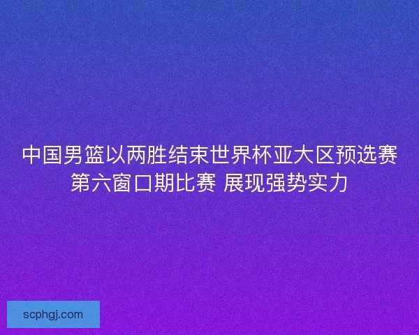中国男篮以两胜结束世界杯亚大区预选赛第六窗口期比赛 展现强势实力 中国男篮以两胜结束世界杯亚大区预选赛第六窗口期比赛 展现强势实力