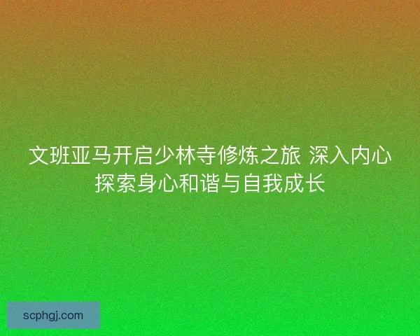 文班亚马开启少林寺修炼之旅 深入内心探索身心和谐与自我成长 文班亚马开启少林寺修炼之旅 深入内心探索身心和谐与自我成长