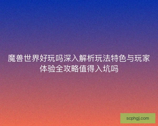 魔兽世界好玩吗深入解析玩法特色与玩家体验全攻略值得入坑吗 魔兽世界好玩吗深入解析玩法特色与玩家体验全攻略值得入坑吗