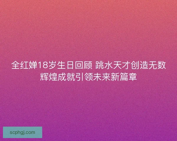 全红婵18岁生日回顾 跳水天才创造无数辉煌成就引领未来新篇章