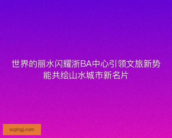 世界的丽水闪耀浙BA中心引领文旅新势能共绘山水城市新名片 世界的丽水闪耀浙BA中心引领文旅新势能共绘山水城市新名片