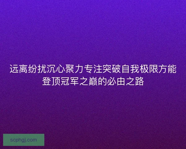 远离纷扰沉心聚力专注突破自我极限方能登顶冠军之巅的必由之路 远离纷扰沉心聚力专注突破自我极限方能登顶冠军之巅的必由之路