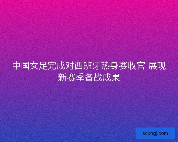 中国女足完成对西班牙热身赛收官 展现新赛季备战成果 中国女足完成对西班牙热身赛收官 展现新赛季备战成果