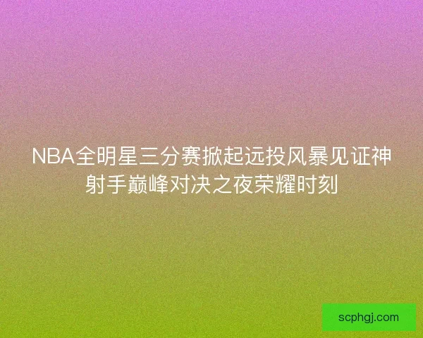 NBA全明星三分赛掀起远投风暴见证神射手巅峰对决之夜荣耀时刻 NBA全明星三分赛掀起远投风暴见证神射手巅峰对决之夜荣耀时刻