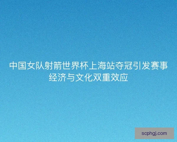 中国女队射箭世界杯上海站夺冠引发赛事经济与文化双重效应 中国女队射箭世界杯上海站夺冠引发赛事经济与文化双重效应
