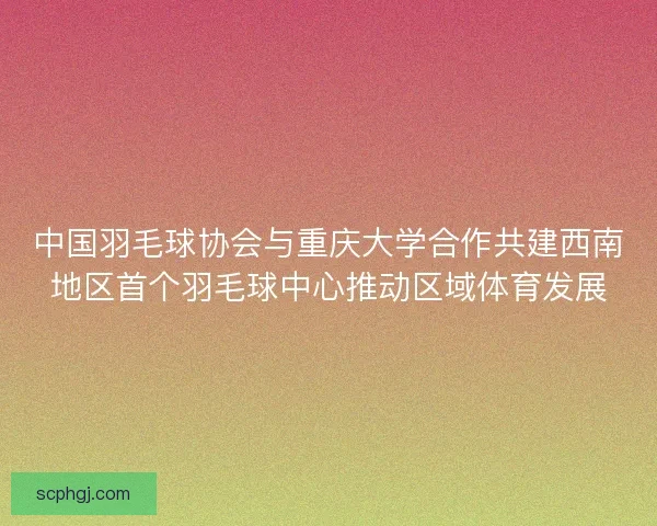 中国羽毛球协会与重庆大学合作共建西南地区首个羽毛球中心推动区域体育发展 中国羽毛球协会与重庆大学合作共建西南地区首个羽毛球中心推动区域体育发展