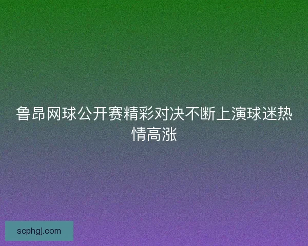 鲁昂网球公开赛精彩对决不断上演球迷热情高涨 鲁昂网球公开赛精彩对决不断上演球迷热情高涨