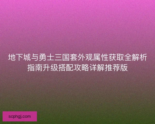地下城与勇士三国套外观属性获取全解析指南升级搭配攻略详解推荐版 地下城与勇士三国套外观属性获取全解析指南升级搭配攻略详解推荐版
