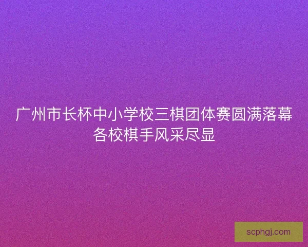 广州市长杯中小学校三棋团体赛圆满落幕各校棋手风采尽显 广州市长杯中小学校三棋团体赛圆满落幕各校棋手风采尽显